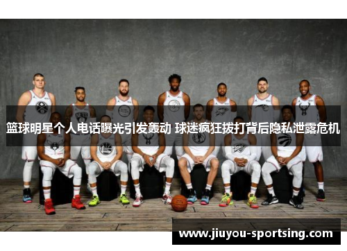 篮球明星个人电话曝光引发轰动 球迷疯狂拨打背后隐私泄露危机