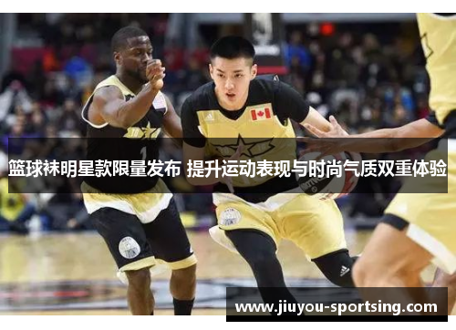 篮球袜明星款限量发布 提升运动表现与时尚气质双重体验